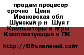 продам процесор срочно › Цена ­ 12 000 - Ивановская обл., Шуйский р-н, Шуя г. Компьютеры и игры » Комплектующие к ПК   